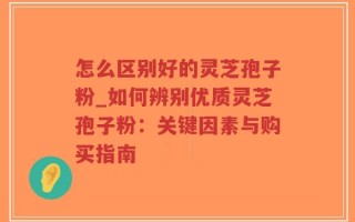 怎么区别好的灵芝孢子粉_如何辨别优质灵芝孢子粉：关键因素与购买指南