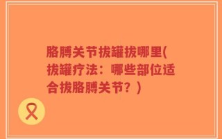 胳膊关节拔罐拔哪里(拔罐疗法：哪些部位适合拔胳膊关节？)