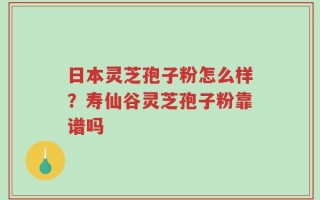 日本灵芝孢子粉怎么样？寿仙谷灵芝孢子粉靠谱吗