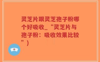 灵芝片跟灵芝孢子粉哪个好吸收_“灵芝片与孢子粉：吸收效果比较”)