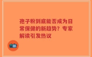 孢子粉到底能否成为日常保健的新趋势？专家解读引发热议