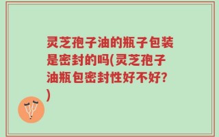 灵芝孢子油的瓶子包装是密封的吗(灵芝孢子油瓶包密封性好不好？)