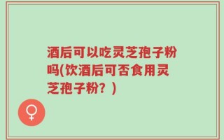 酒后可以吃灵芝孢子粉吗(饮酒后可否食用灵芝孢子粉？)