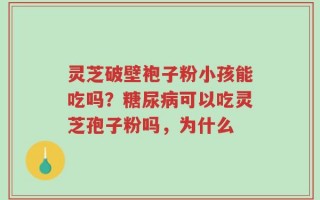 灵芝破壁袍子粉小孩能吃吗？糖尿病可以吃灵芝孢子粉吗，为什么