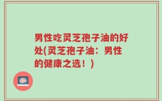 男性吃灵芝孢子油的好处(灵芝孢子油：男性的健康之选！)