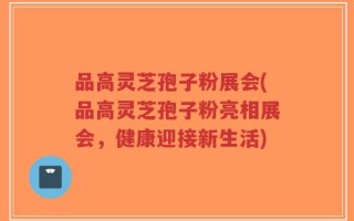 品高灵芝孢子粉展会(品高灵芝孢子粉亮相展会，健康迎接新生活)
