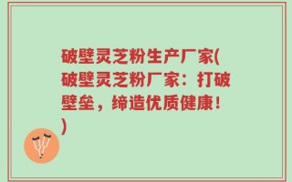 破壁灵芝粉生产厂家(破壁灵芝粉厂家：打破壁垒，缔造优质健康！)