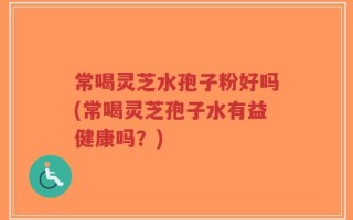 常喝灵芝水孢子粉好吗(常喝灵芝孢子水有益健康吗？)