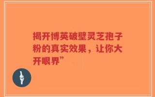 揭开博英破壁灵芝孢子粉的真实效果，让你大开眼界”
