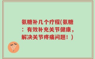 氨糖补几个疗程(氨糖：有效补充关节健康，解决关节疼痛问题！)