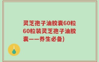 灵芝孢子油胶囊60粒60粒装灵芝孢子油胶囊——养生必备)
