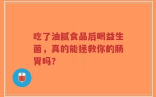 吃了油腻食品后喝益生菌，真的能拯救你的肠胃吗？
