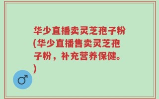华少直播卖灵芝孢子粉(华少直播售卖灵芝孢子粉，补充营养保健。)