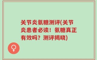 关节炎氨糖测评(关节炎患者必读！氨糖真正有效吗？测评揭晓)