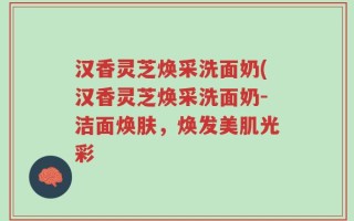汉香灵芝焕采洗面奶(汉香灵芝焕采洗面奶-洁面焕肤，焕发美肌光彩
