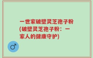 一世家破壁灵芝孢子粉(破壁灵芝孢子粉：一家人的健康守护)