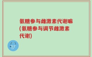 氨糖参与雌激素代谢嘛(氨糖参与调节雌激素代谢)