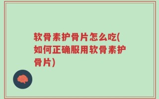 软骨素护骨片怎么吃(如何正确服用软骨素护骨片)