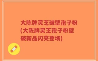 大陈牌灵芝破壁孢子粉(大陈牌灵芝孢子粉壁破新品闪亮登场)