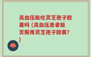 高血压能吃灵芝孢子胶囊吗 (高血压患者能否服用灵芝孢子胶囊？)