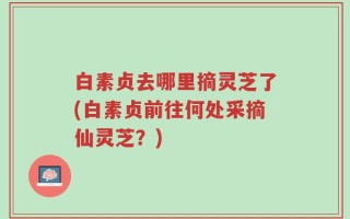 白素贞去哪里摘灵芝了(白素贞前往何处采摘仙灵芝？)