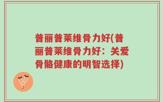 普丽普莱维骨力好(普丽普莱维骨力好：关爱骨骼健康的明智选择)