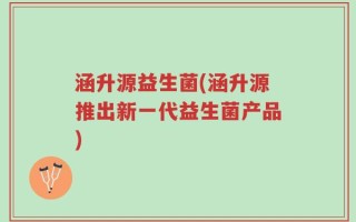 涵升源益生菌(涵升源推出新一代益生菌产品)
