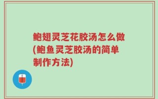 鲍翅灵芝花胶汤怎么做(鲍鱼灵芝胶汤的简单制作方法)