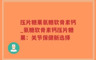压片糖果氨糖软骨素钙_氨糖软骨素钙压片糖果：关节保健新选择