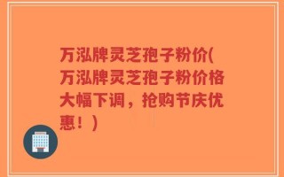 万泓牌灵芝孢子粉价(万泓牌灵芝孢子粉价格大幅下调，抢购节庆优惠！)