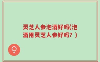 灵芝人参泡酒好吗(泡酒用灵芝人参好吗？)