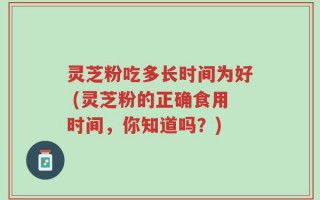灵芝粉吃多长时间为好 (灵芝粉的正确食用时间，你知道吗？)