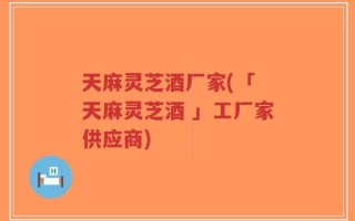 天麻灵芝酒厂家(「 天麻灵芝酒 」工厂家供应商)