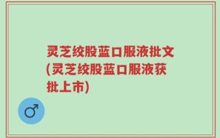 灵芝绞股蓝口服液批文(灵芝绞股蓝口服液获批上市)