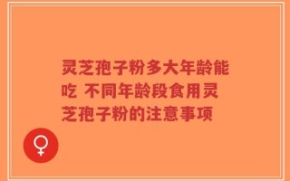 灵芝孢子粉多大年龄能吃 不同年龄段食用灵芝孢子粉的注意事项