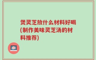 煲灵芝放什么材料好喝(制作美味灵芝汤的材料推荐)