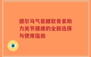 健尔马气氨糖软骨素助力关节健康的全新选择与使用指南