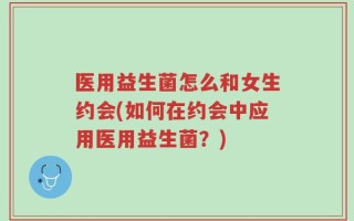 医用益生菌怎么和女生约会(如何在约会中应用医用益生菌？)
