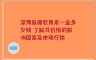 深海氨糖软骨素一盒多少钱 了解其价格的影响因素及市场行情