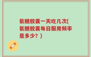 氨糖胶囊一天吃几次(氨糖胶囊每日服用频率是多少？)