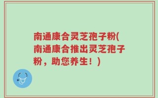 南通康合灵芝孢子粉(南通康合推出灵芝孢子粉，助您养生！)