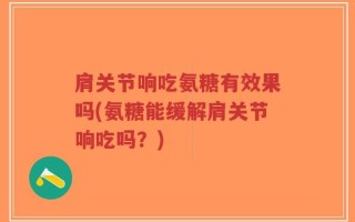 肩关节响吃氨糖有效果吗(氨糖能缓解肩关节响吃吗？)