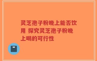 灵芝孢子粉晚上能否饮用 探究灵芝孢子粉晚上喝的可行性