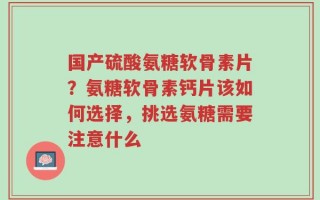 国产硫酸氨糖软骨素片？氨糖软骨素钙片该如何选择，挑选氨糖需要注意什么