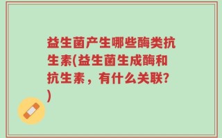 益生菌产生哪些酶类抗生素(益生菌生成酶和抗生素，有什么关联？)