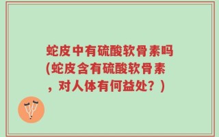 蛇皮中有硫酸软骨素吗(蛇皮含有硫酸软骨素，对人体有何益处？)