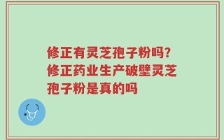 修正有灵芝孢子粉吗？修正药业生产破壁灵芝孢子粉是真的吗