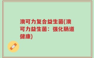 澳可力复合益生菌(澳可力益生菌：强化肠道健康)
