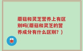 蘑菇和灵芝营养上有区别吗(蘑菇和灵芝的营养成分有什么区别？)