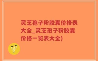 灵芝孢子粉胶囊价格表大全_灵芝孢子粉胶囊价格一览表大全)